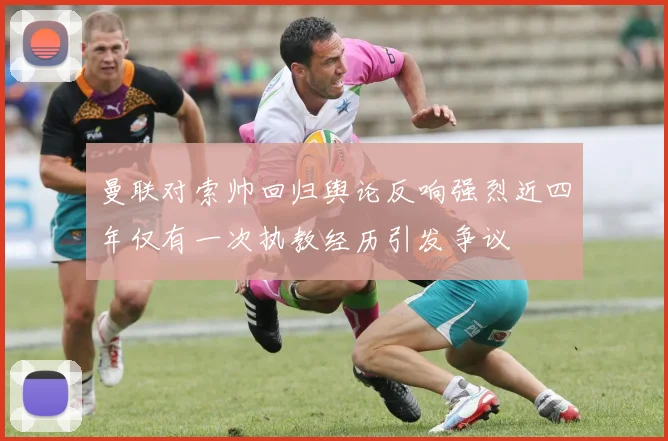 曼联对索帅回归舆论反响强烈近四年仅有一次执教经历引发争议
