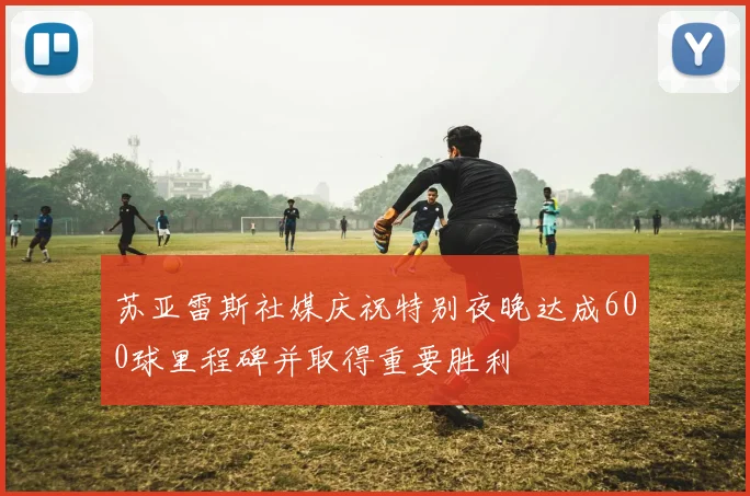 苏亚雷斯社媒庆祝特别夜晚达成600球里程碑并取得重要胜利