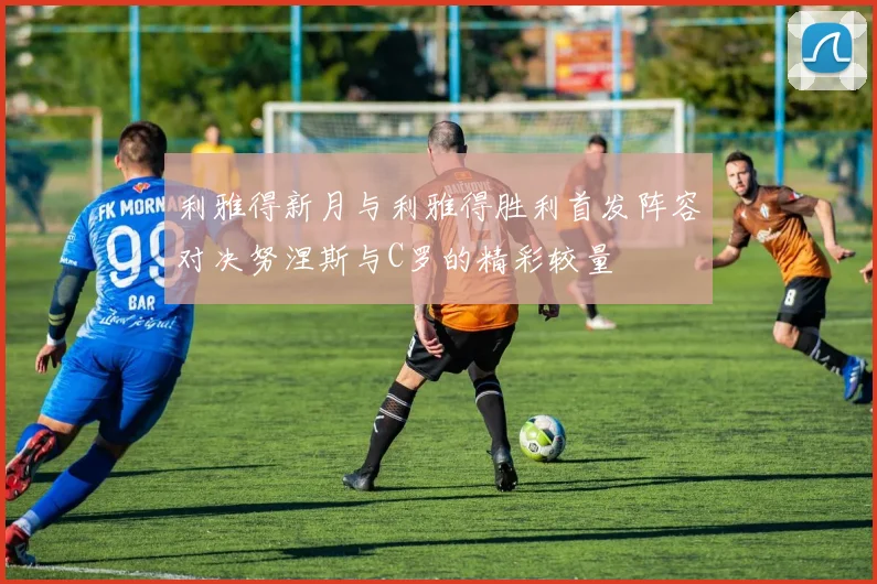利雅得新月与利雅得胜利首发阵容对决努涅斯与C罗的精彩较量