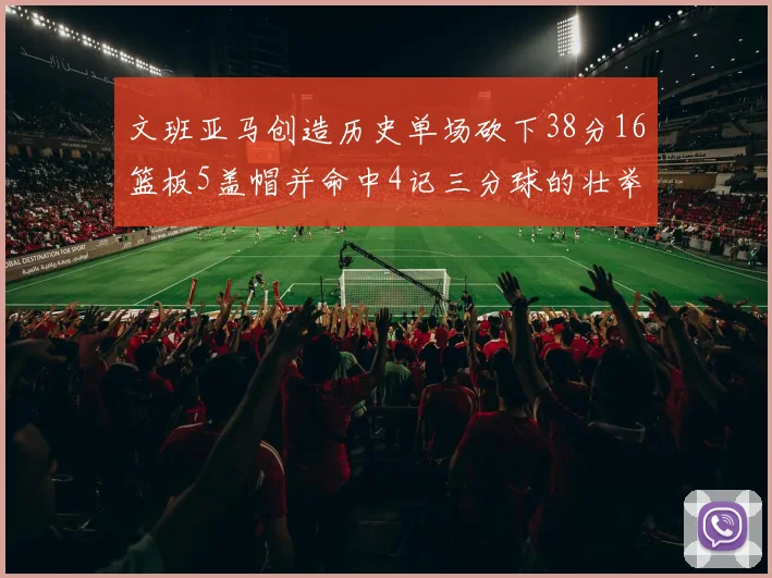 文班亚马创造历史单场砍下38分16篮板5盖帽并命中4记三分球的壮举