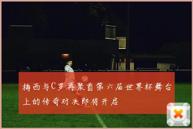 梅西与C罗再聚首第六届世界杯舞台上的传奇对决即将开启