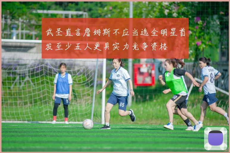 武圣直言詹姆斯不应当选全明星首发至少五人更具实力竞争资格