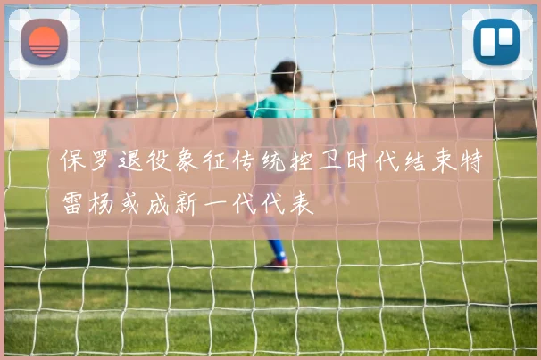 保罗退役象征传统控卫时代结束特雷杨或成新一代代表