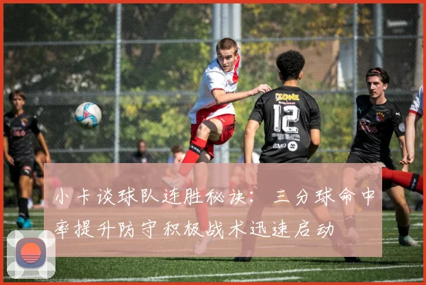 小卡谈球队连胜秘诀：三分球命中率提升防守积极战术迅速启动