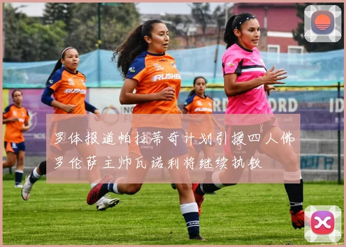 罗体报道帕拉蒂奇计划引援四人佛罗伦萨主帅瓦诺利将继续执教