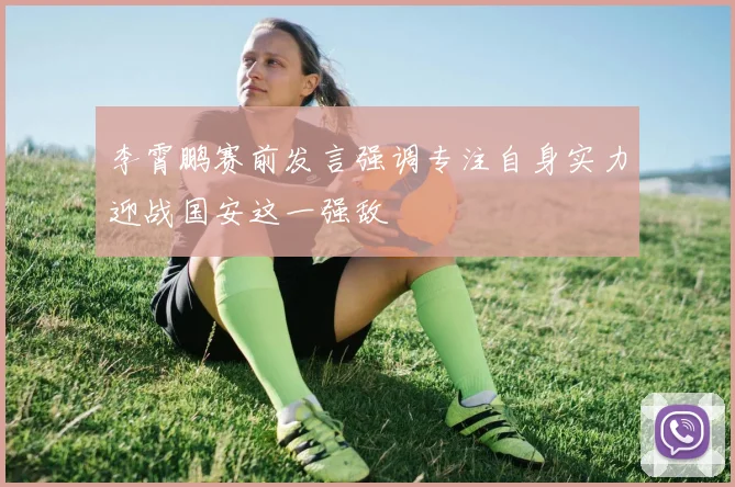 李霄鹏赛前发言强调专注自身实力迎战国安这一强敌
