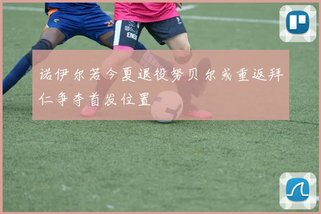 诺伊尔若今夏退役努贝尔或重返拜仁争夺首发位置