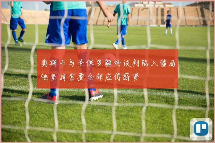 奥斯卡与圣保罗解约谈判陷入僵局他坚持索要全部应得薪资
