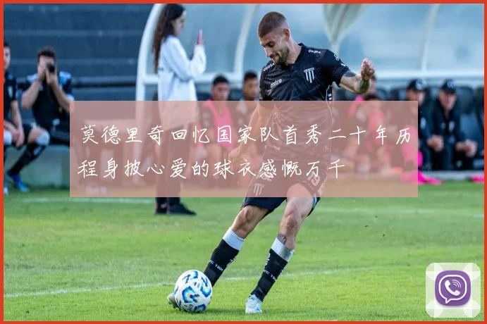莫德里奇回忆国家队首秀二十年历程身披心爱的球衣感慨万千
