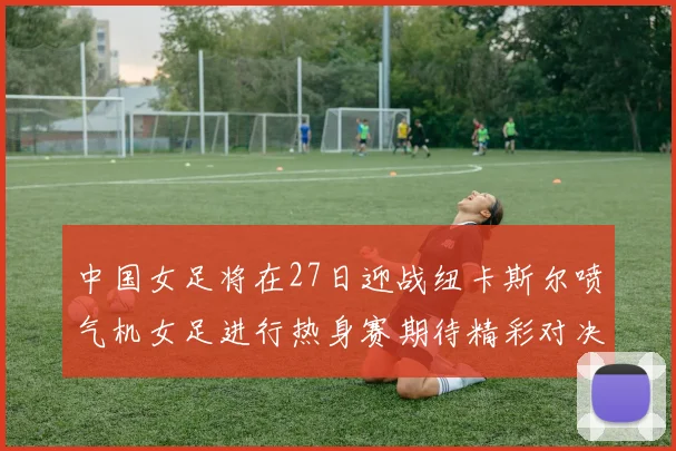 中国女足将在27日迎战纽卡斯尔喷气机女足进行热身赛期待精彩对决