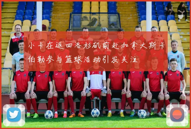 小卡在返回洛杉矶前赴加拿大斯卡伯勒参与篮球活动引发关注