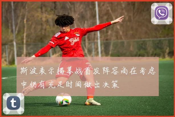 斯波表示揭幕战首发阵容尚在考虑中仍有充足时间做出决策