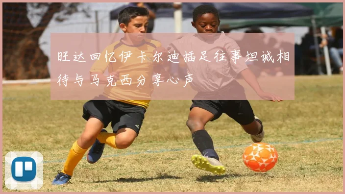 旺达回忆伊卡尔迪插足往事坦诚相待与马克西分享心声