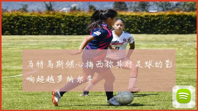 马特乌斯倾心梅西称其对足球的影响超越罗纳尔多
