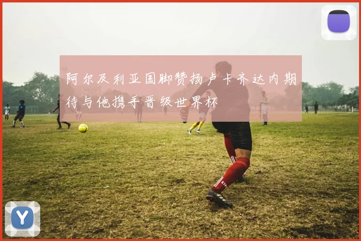 阿尔及利亚国脚赞扬卢卡齐达内期待与他携手晋级世界杯