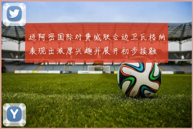 迈阿密国际对费城联合边卫瓦格纳表现出浓厚兴趣并展开初步接触