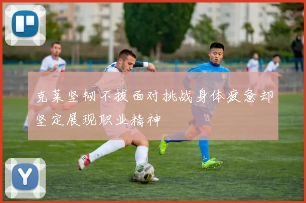 克莱坚韧不拔面对挑战身体疲惫却坚定展现职业精神