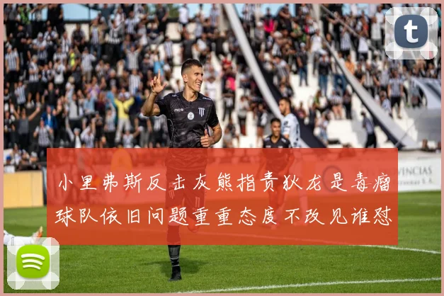 小里弗斯反击灰熊指责狄龙是毒瘤球队依旧问题重重态度不改见谁怼谁