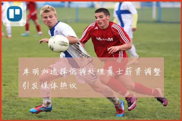 库明加选择低调处理勇士薪资调整引发媒体热议