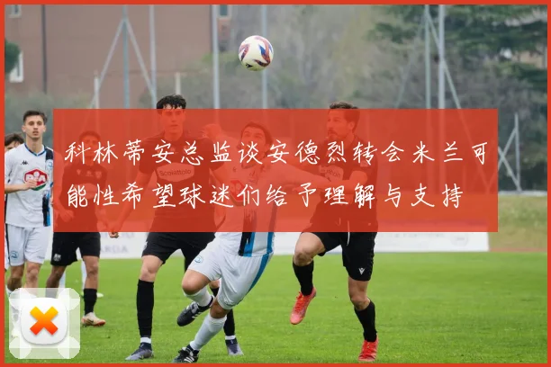 科林蒂安总监谈安德烈转会米兰可能性希望球迷们给予理解与支持