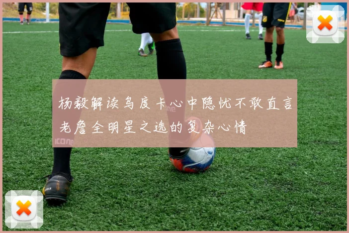 杨毅解读乌度卡心中隐忧不敢直言老詹全明星之选的复杂心情