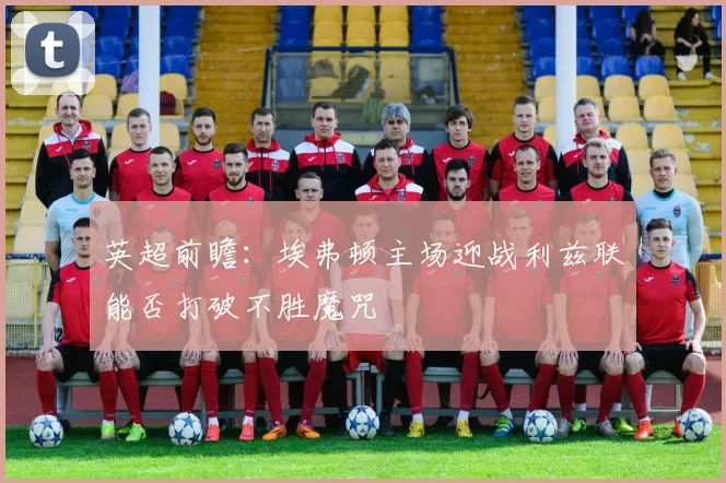 英超前瞻：埃弗顿主场迎战利兹联能否打破不胜魔咒