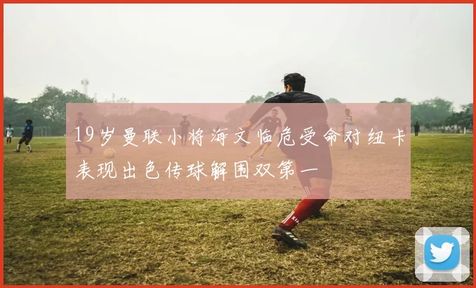 19岁曼联小将海文临危受命对纽卡表现出色传球解围双第一
